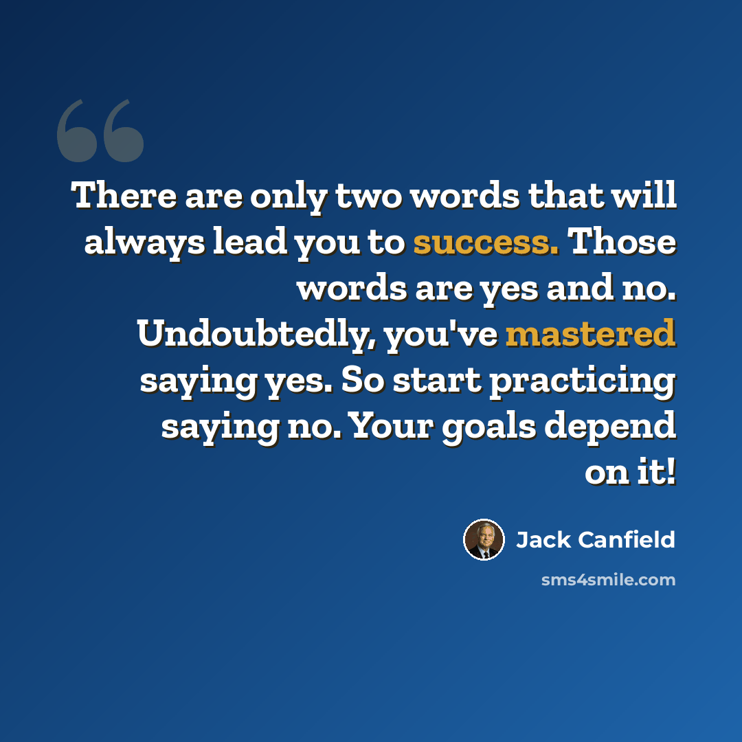 “There are only two words that will always lead you to success. Those words are yes and no. Undoubtedly, you've mastered saying yes. So start practicing saying no. Your goals depend on it!” quote by Jack Canfield