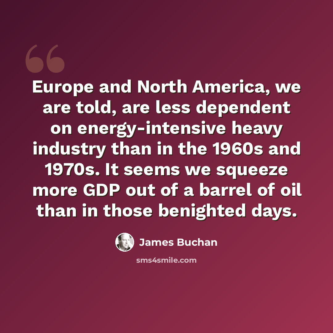 “Europe and North America, we are told, are less dependent on energy-intensive heavy industry than in the 1960s and 1970s. It seems we squeeze more GDP out of a barrel of oil than in those benighted days.” quote by James Buchan