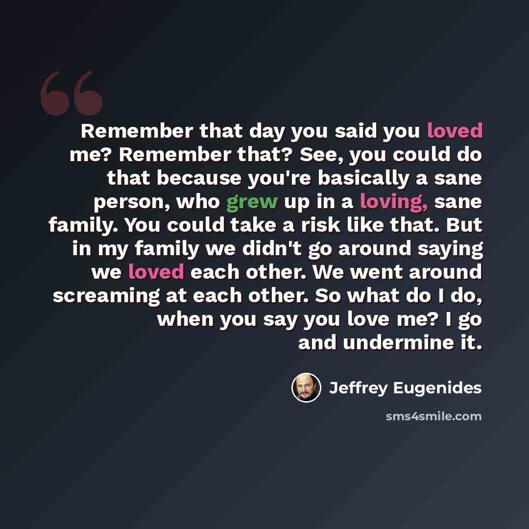 “Remember that day you said you loved me? Remember that? See, you could do that because you're basically a sane person, who grew up in a loving, sane family. You could take a risk like that. But in my family we didn't go around saying we loved each other. We went around screaming at each other. So…” quote by Jeffrey Eugenides
