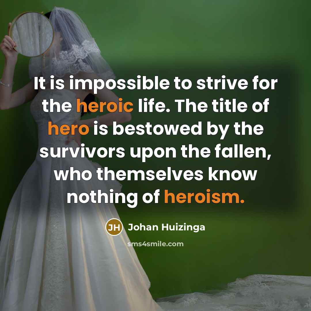 “It is impossible to strive for the heroic life. The title of hero is bestowed by the survivors upon the fallen, who themselves know nothing of heroism.” quote by Johan Huizinga