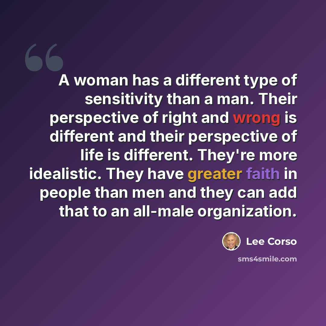 “A woman has a different type of sensitivity than a man. Their perspective of right and wrong is different and their perspective of life is different. They're more idealistic. They have greater faith in people than men and they can add that to an all-male organization.” quote by Lee Corso