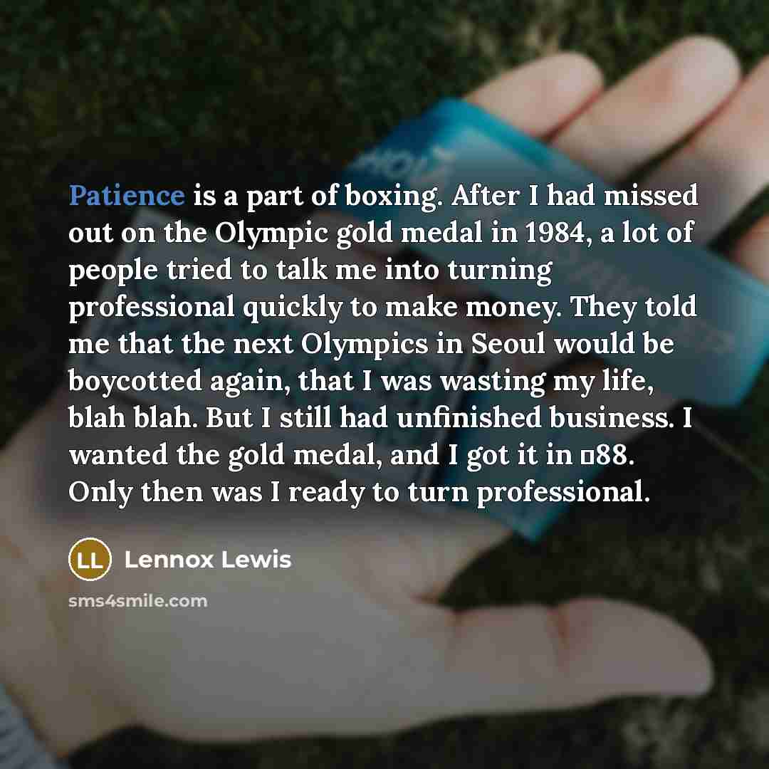 “Patience is a part of boxing. After I had missed out on the Olympic gold medal in 1984, a lot of people tried to talk me into turning professional quickly to make money. They told me that the next Olympics in Seoul would be boycotted again, that I was wasting my life, blah blah. But I still had…” quote by Lennox Lewis