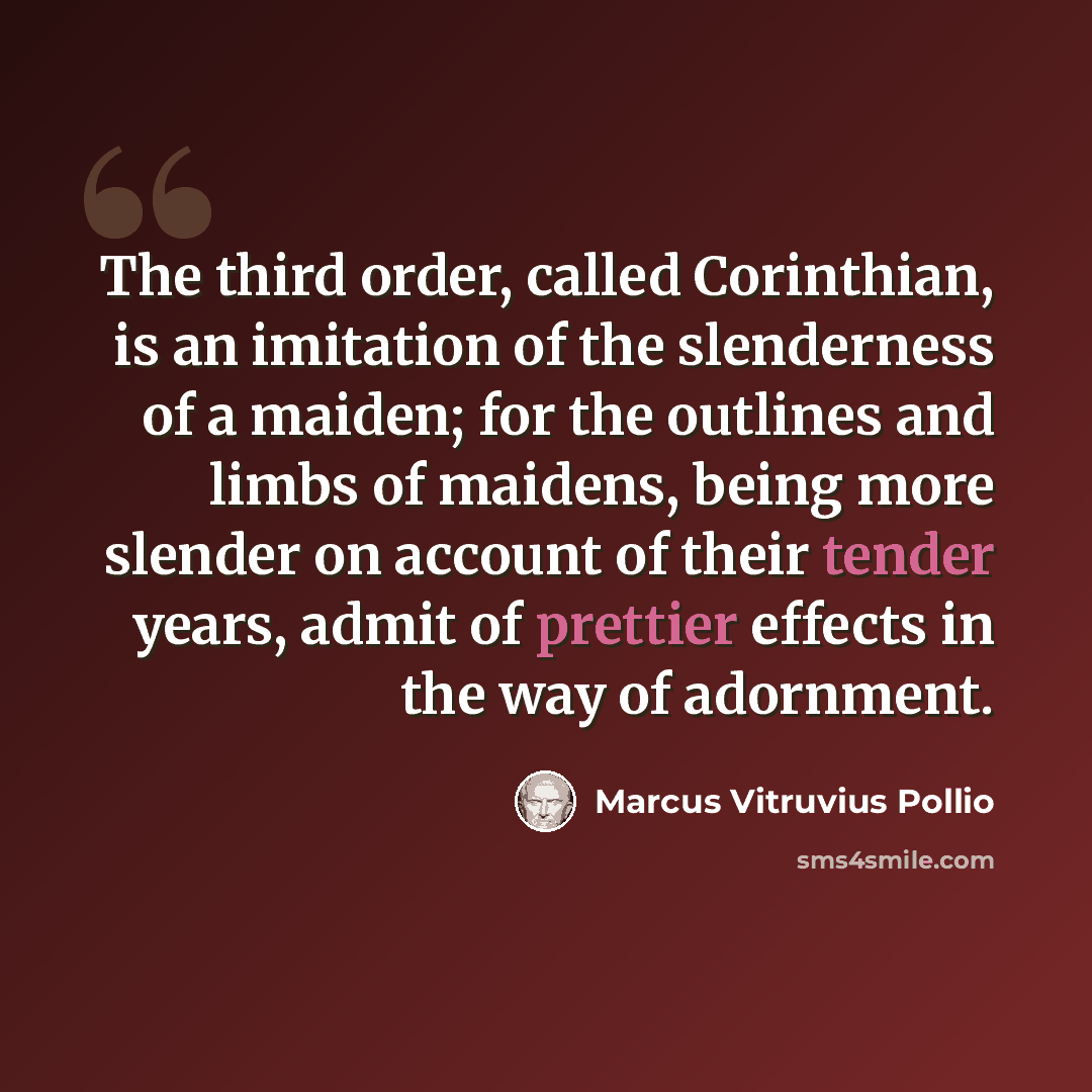 “The third order, called Corinthian, is an imitation of the slenderness of a maiden; for the outlines and limbs of maidens, being more slender on account of their tender years, admit of prettier effects in the way of adornment.” quote by Marcus Vitruvius Pollio