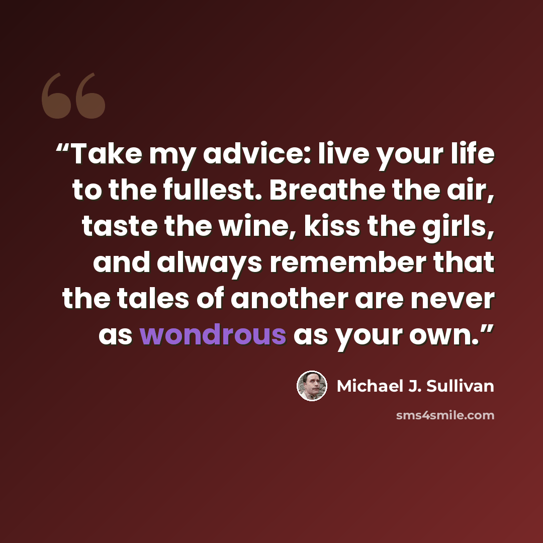“Take my advice: live your life to the fullest. Breathe the air, taste the wine, kiss the girls, and always remember that the tales of another are never as wondrous as your own.” quote by Michael J. Sullivan