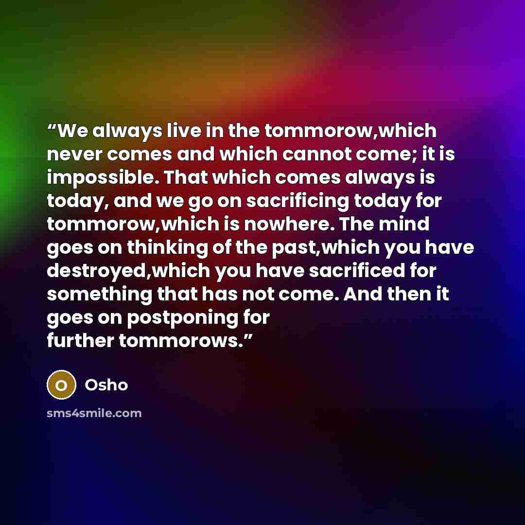 “We always live in the tommorow,which never comes and which cannot come; it is impossible. That which comes always is today, and we go on sacrificing today for tommorow,which is nowhere. The mind goes on thinking of the past,which you have destroyed,which you have sacrificed for something that has…” quote by Osho