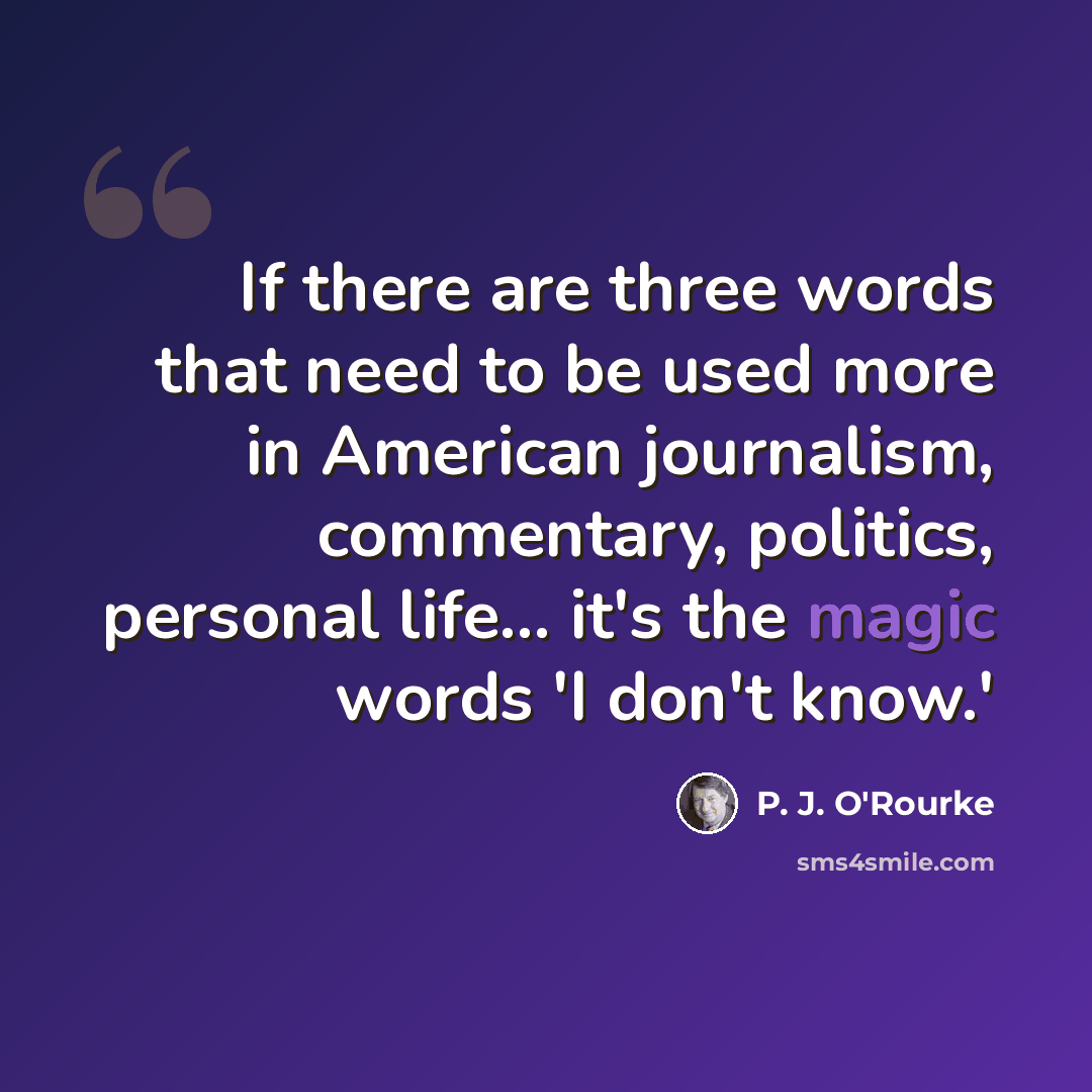 “If there are three words that need to be used more in American journalism, commentary, politics, personal life... it's the magic words 'I don't know.'” quote by P. J. O'Rourke