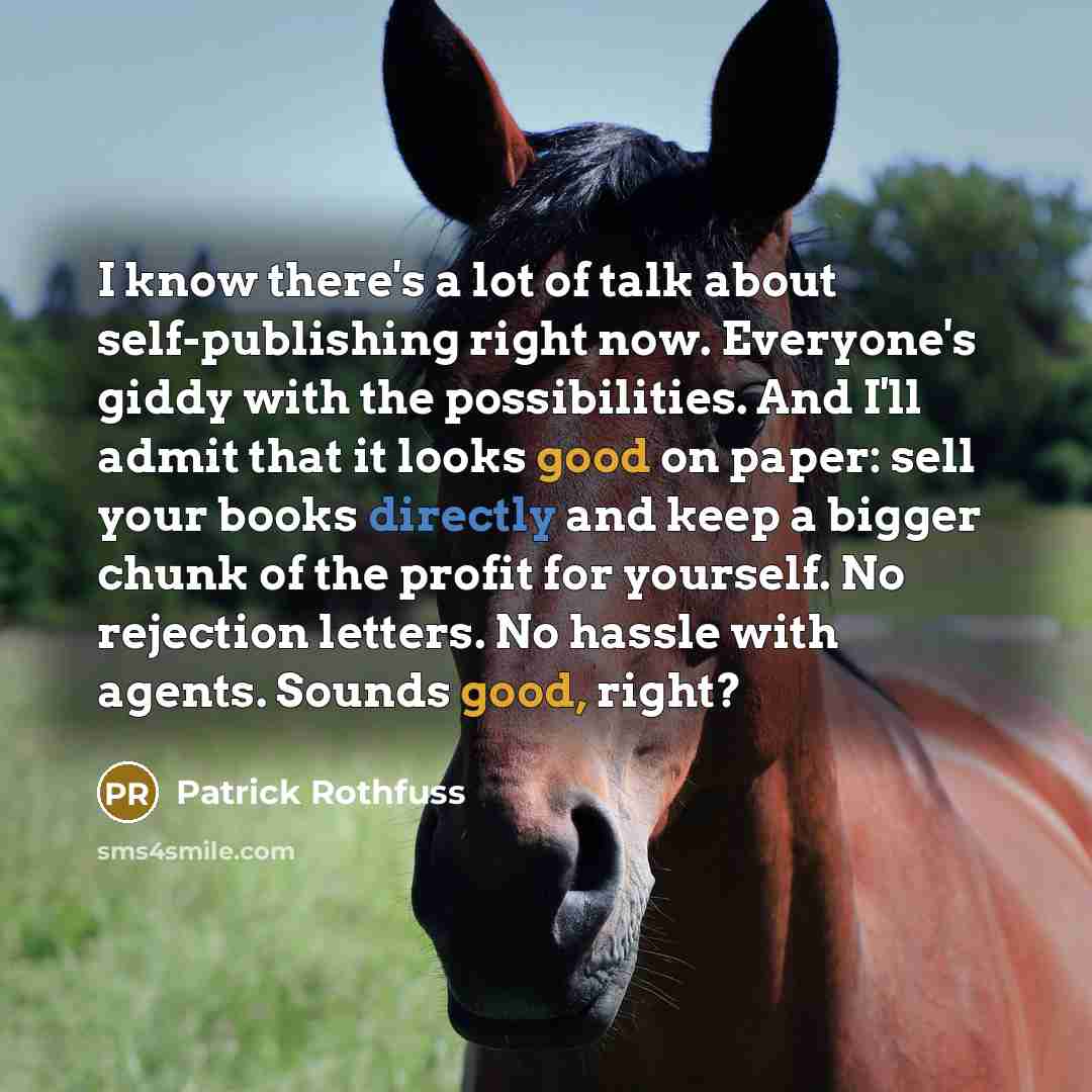 “I know there's a lot of talk about self-publishing right now. Everyone's giddy with the possibilities. And I'll admit that it looks good on paper: sell your books directly and keep a bigger chunk of the profit for yourself. No rejection letters. No hassle with agents. Sounds good, right?” quote by Patrick Rothfuss