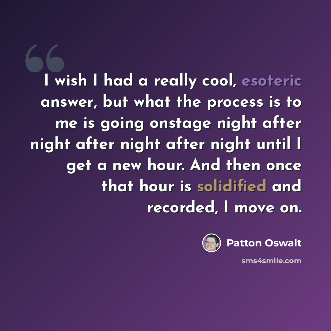 “I wish I had a really cool, esoteric answer, but what the process is to me is going onstage night after night after night after night until I get a new hour. And then once that hour is solidified and recorded, I move on.” quote by Patton Oswalt