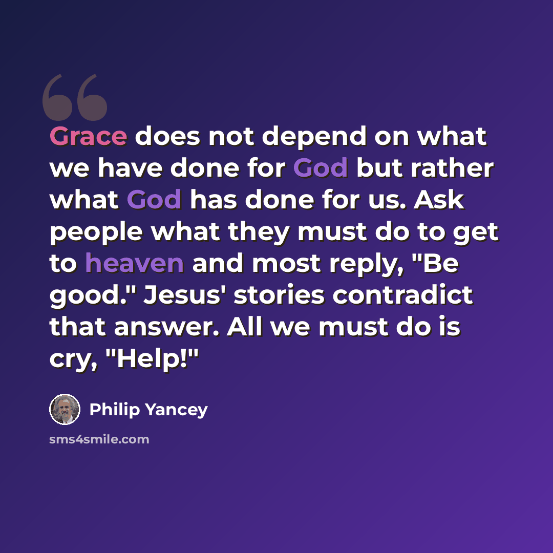 “Grace does not depend on what we have done for God but rather what God has done for us. Ask people what they must do to get to heaven and most reply, "Be good." Jesus' stories contradict that answer. All we must do is cry, "Help!"” quote by Philip Yancey