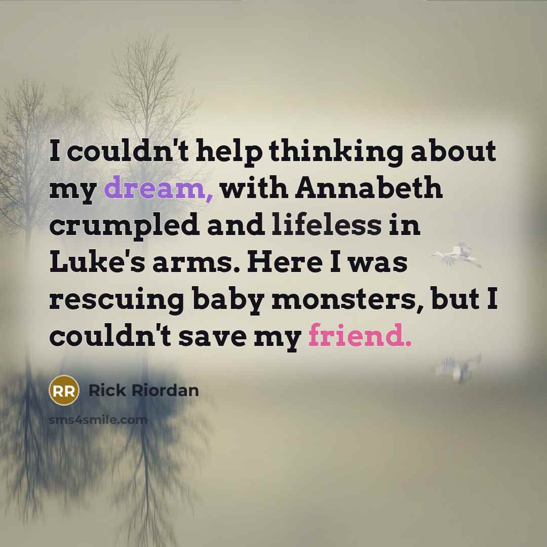 “I couldn't help thinking about my dream, with Annabeth crumpled and lifeless in Luke's arms. Here I was rescuing baby monsters, but I couldn't save my friend.” quote by Rick Riordan