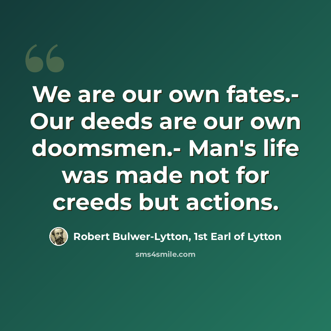 “We are our own fates.- Our deeds are our own doomsmen.- Man's life was made not for creeds but actions.” quote by Robert Bulwer-Lytton, 1st Earl of Lytton