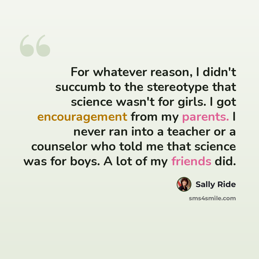 “For whatever reason, I didn't succumb to the stereotype that science wasn't for girls. I got encouragement from my parents. I never ran into a teacher or a counselor who told me that science was for boys. A lot of my friends did.” quote by Sally Ride
