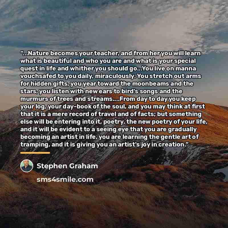 “...Nature becomes your teacher, and from her you will learn what is beautiful and who you are and what is your special quest in life and whither you should go...You live on manna vouchsafed to you daily, miraculously. You stretch out arms for hidden gifts, you year toward the moonbeams and the…” quote by Stephen Graham