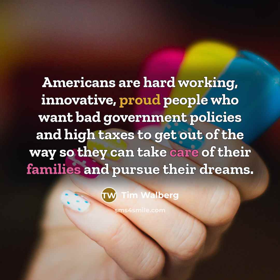 “Americans are hard working, innovative, proud people who want bad government policies and high taxes to get out of the way so they can take care of their families and pursue their dreams.” quote by Tim Walberg