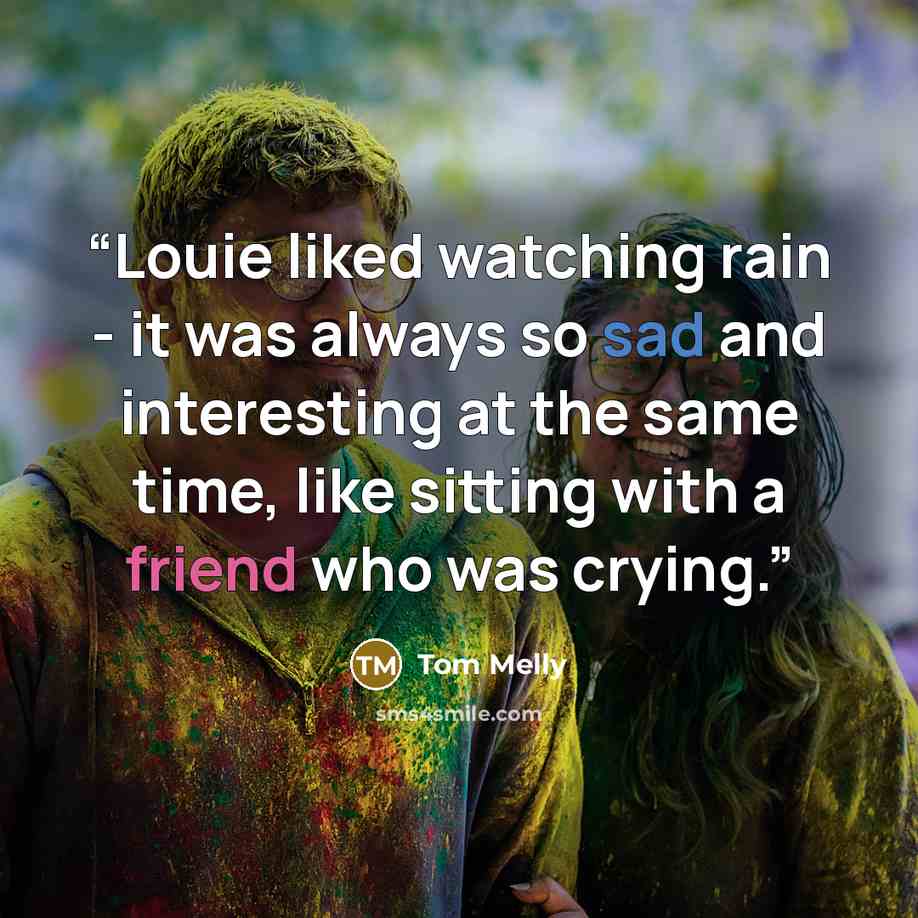 “Louie liked watching rain - it was always so sad and interesting at the same time, like sitting with a friend who was crying.” quote by Tom Melly