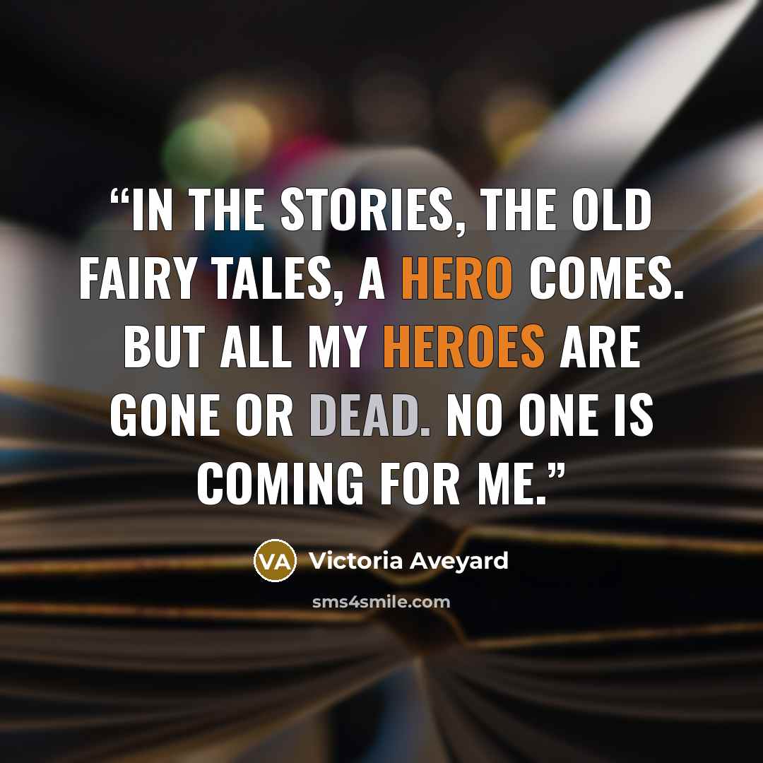 “In the stories, the old fairy tales, a hero comes. But all my heroes are gone or dead. No one is coming for me.” quote by Victoria Aveyard