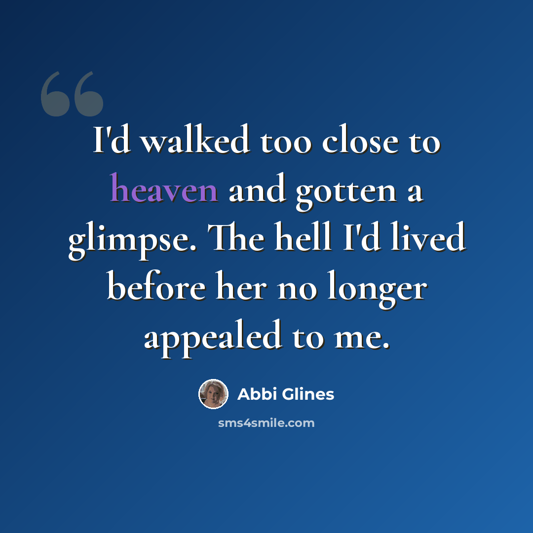 “I'd walked too close to heaven and gotten a glimpse. The hell I'd lived before her no longer appealed to me.” quote by Abbi Glines