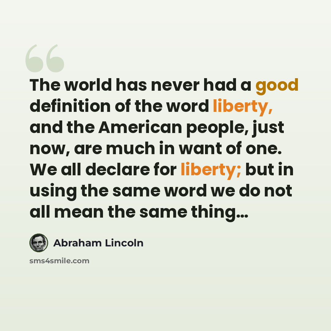“The world has never had a good definition of the word liberty, and the American people, just now, are much in want of one. We all declare for liberty; but in using the same word we do not all mean the same thing…” quote by Abraham Lincoln