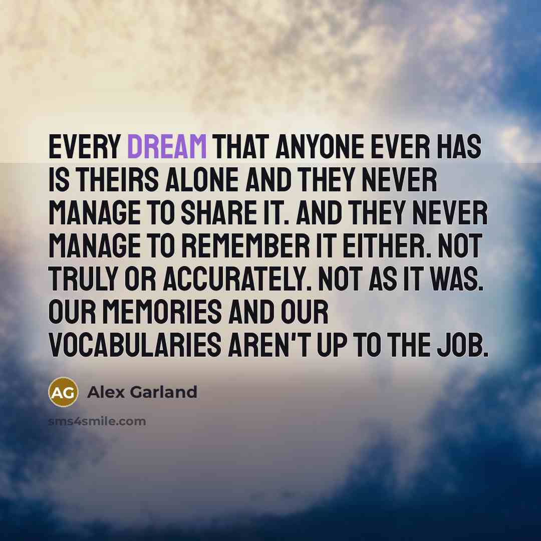 “Every dream that anyone ever has is theirs alone and they never manage to share it. And they never manage to remember it either. Not truly or accurately. Not as it was. Our memories and our vocabularies aren't up to the job.” quote by Alex Garland