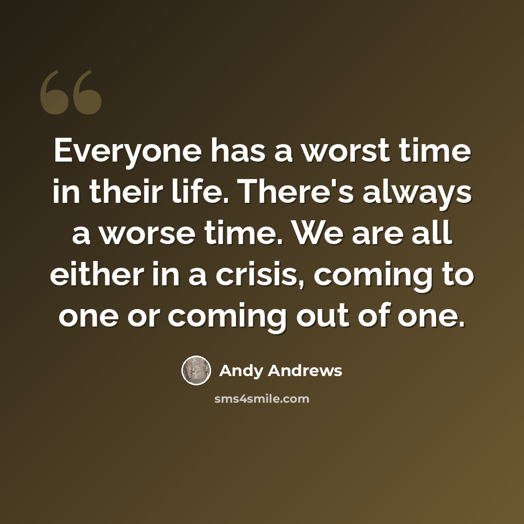 “Everyone has a worst time in their life. There's always a worse time. We are all either in a crisis, coming to one or coming out of one.” quote by Andy Andrews