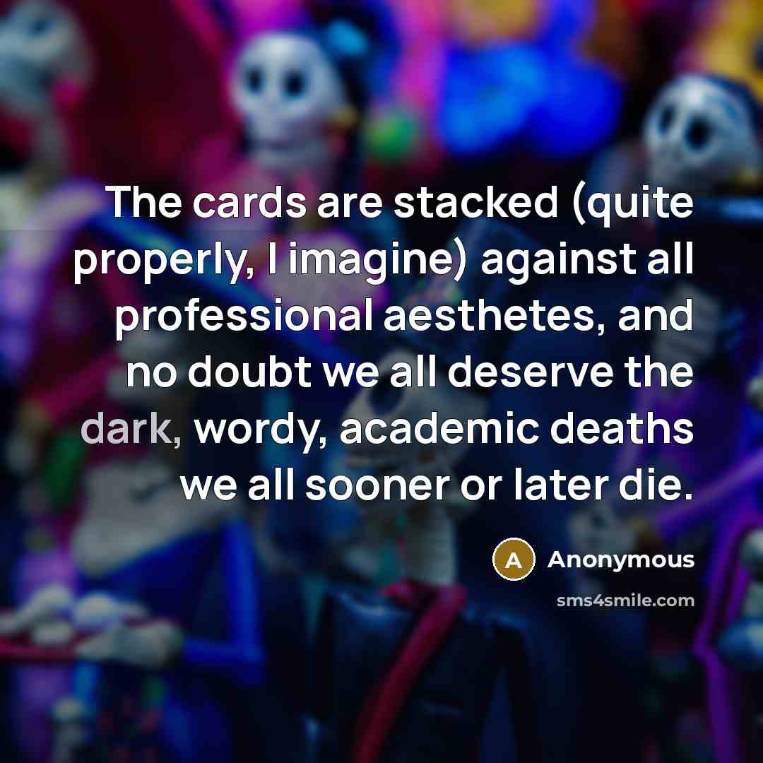 “The cards are stacked (quite properly, I imagine) against all professional aesthetes, and no doubt we all deserve the dark, wordy, academic deaths we all sooner or later die.” quote by Anonymous