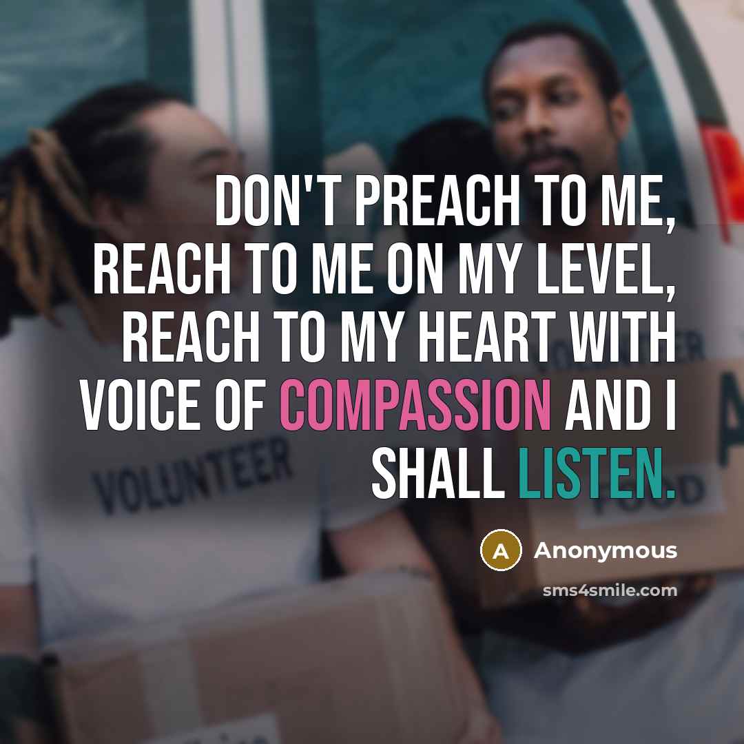 “Don't preach to me, reach to me on my level, reach to my heart with voice of compassion and I shall listen.” quote by Anonymous