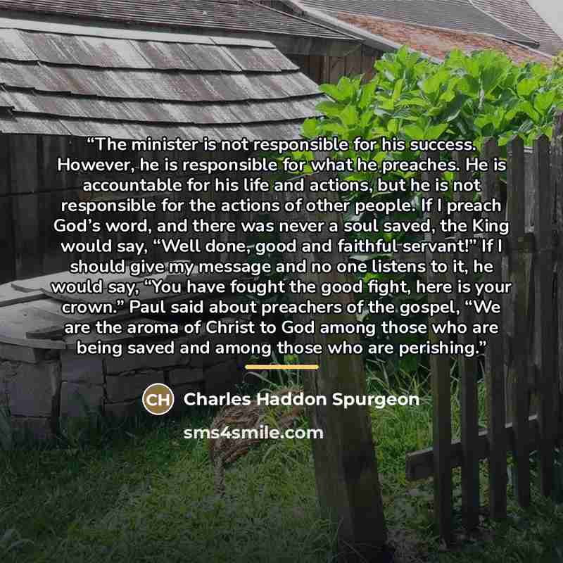 “The minister is not responsible for his success. However, he is responsible for what he preaches. He is accountable for his life and actions, but he is not responsible for the actions of other people. If I preach God’s word, and there was never a soul saved, the King would say, “Well done, good…” quote by Charles Haddon Spurgeon