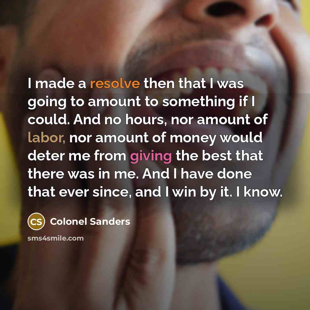 “I made a resolve then that I was going to amount to something if I could. And no hours, nor amount of labor, nor amount of money would deter me from giving the best that there was in me. And I have done that ever since, and I win by it. I know.” quote by Colonel Sanders