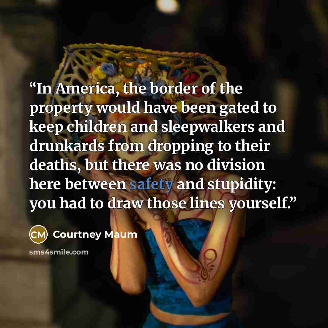 “In America, the border of the property would have been gated to keep children and sleepwalkers and drunkards from dropping to their deaths, but there was no division here between safety and stupidity: you had to draw those lines yourself.” quote by Courtney Maum