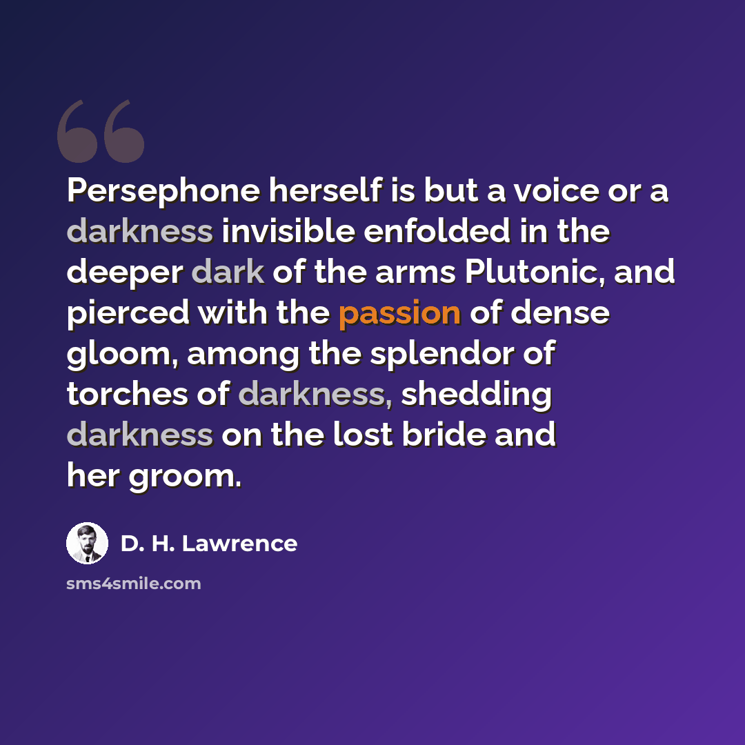 “Persephone herself is but a voice or a darkness invisible enfolded in the deeper dark of the arms Plutonic, and pierced with the passion of dense gloom, among the splendor of torches of darkness, shedding darkness on the lost bride and her groom.” quote by D. H. Lawrence