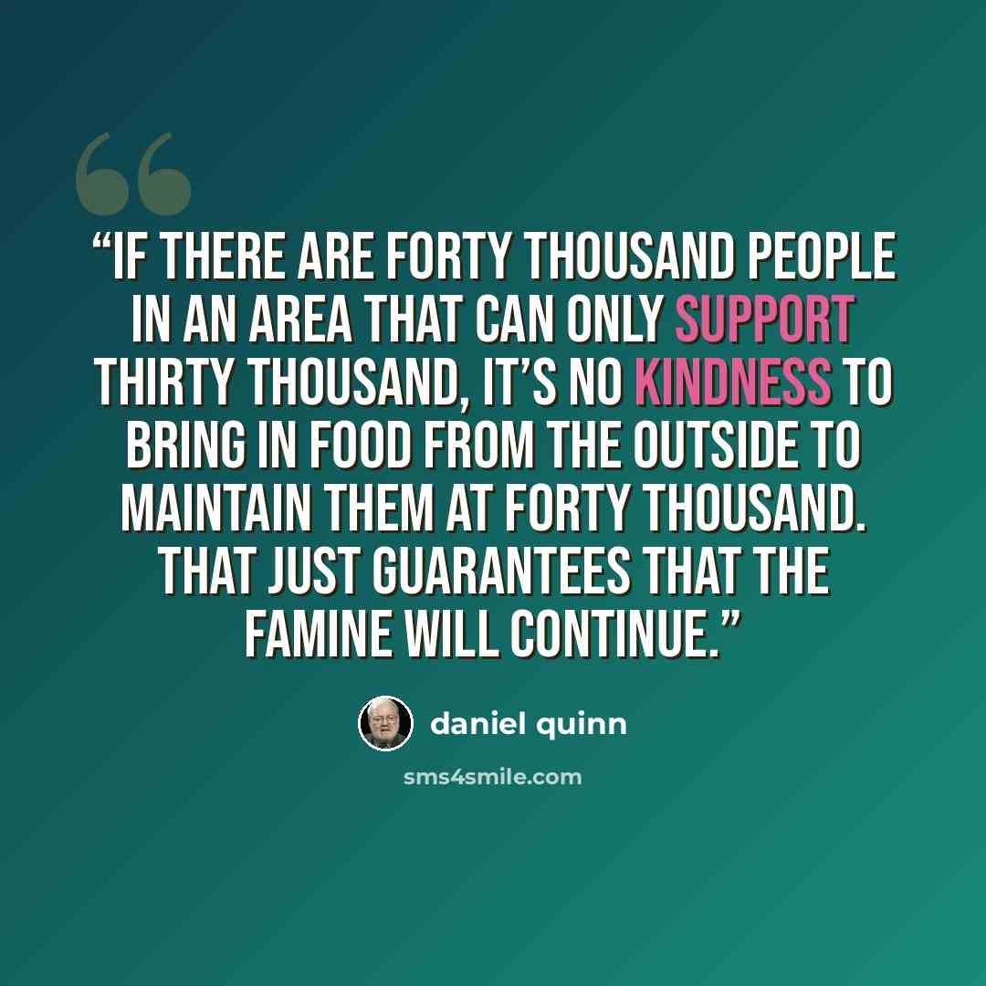 “If there are forty thousand people in an area that can only support thirty thousand, it’s no kindness to bring in food from the outside to maintain them at forty thousand. That just guarantees that the famine will continue.” quote by Daniel Quinn