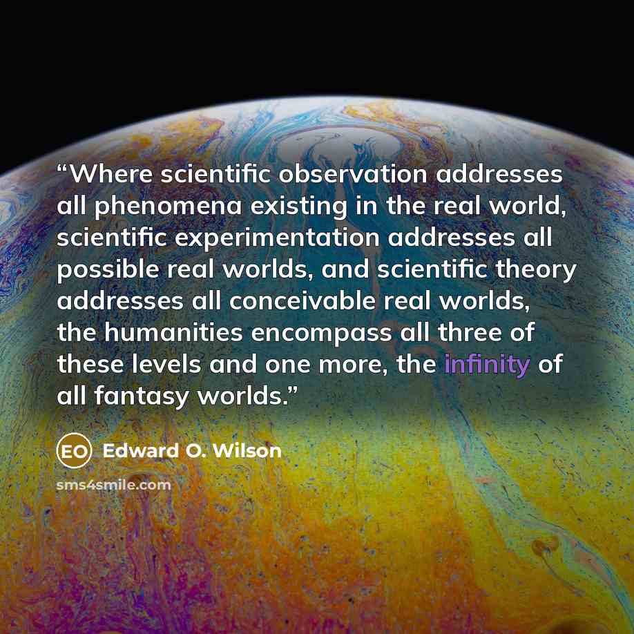 “Where scientific observation addresses all phenomena existing in the real world, scientific experimentation addresses all possible real worlds, and scientific theory addresses all conceivable real worlds, the humanities encompass all three of these levels and one more, the infinity of all fantasy…” quote by Edward O. Wilson
