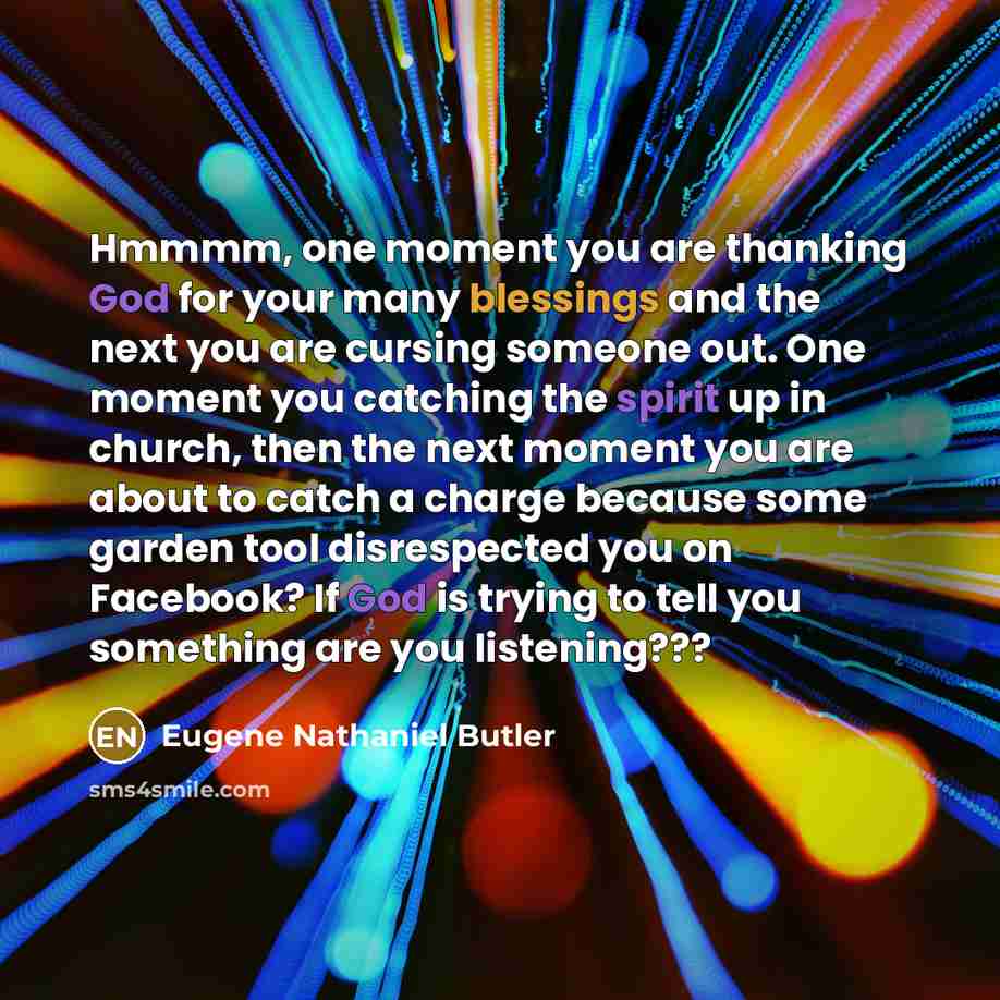 “Hmmmm, one moment you are thanking God for your many blessings and the next you are cursing someone out. One moment you catching the spirit up in church, then the next moment you are about to catch a charge because some garden tool disrespected you on Facebook? If God is trying to tell you…” quote by Eugene Nathaniel Butler