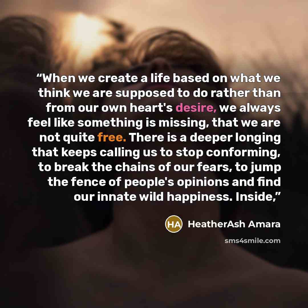 “When we create a life based on what we think we are supposed to do rather than from our own heart's desire, we always feel like something is missing, that we are not quite free. There is a deeper longing that keeps calling us to stop conforming, to break the chains of our fears, to jump the fence…” quote by HeatherAsh Amara