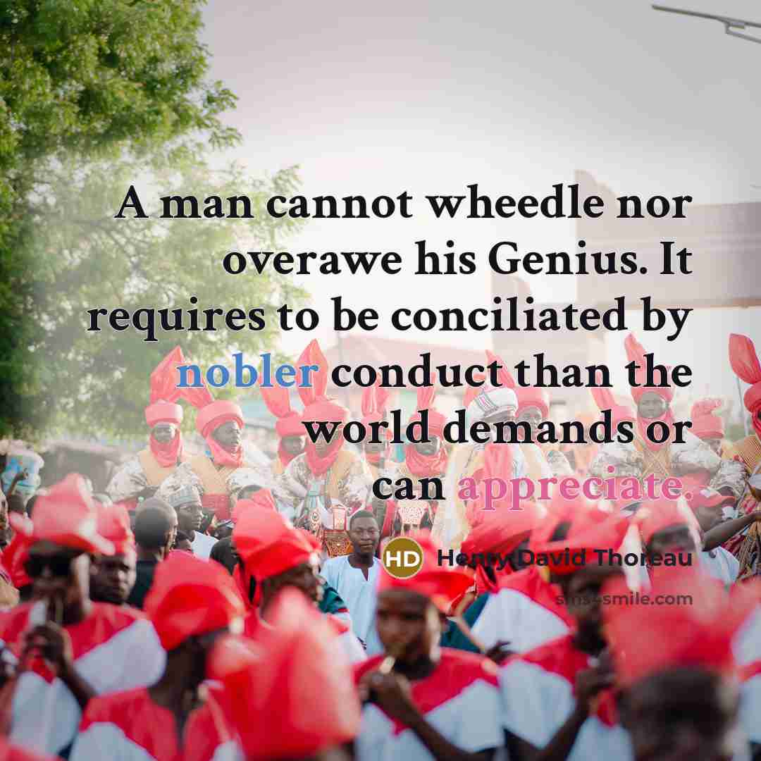 “A man cannot wheedle nor overawe his Genius. It requires to be conciliated by nobler conduct than the world demands or can appreciate.” quote by Henry David Thoreau
