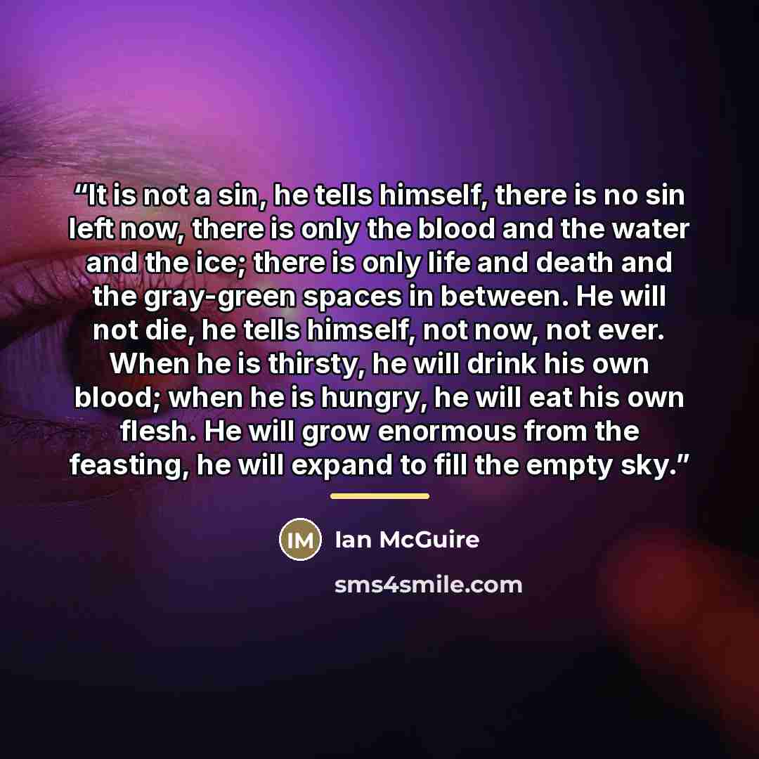“It is not a sin, he tells himself, there is no sin left now, there is only the blood and the water and the ice; there is only life and death and the gray-green spaces in between. He will not die, he tells himself, not now, not ever. When he is thirsty, he will drink his own blood; when he is…” quote by Ian McGuire