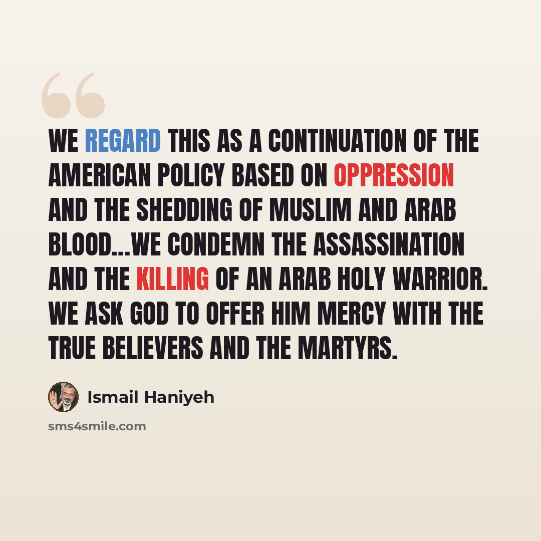 “We regard this as a continuation of the American policy based on oppression and the shedding of Muslim and Arab blood…We condemn the assassination and the killing of an Arab holy warrior. We ask God to offer him mercy with the true believers and the martyrs.” quote by Ismail Haniyeh