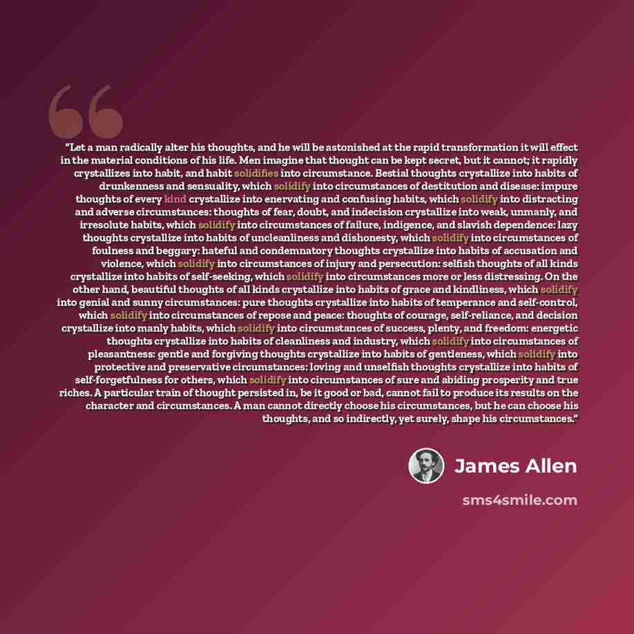 “Let a man radically alter his thoughts, and he will be astonished at the rapid transformation it will effect in the material conditions of his life. Men imagine that thought can be kept secret, but it cannot; it rapidly crystallizes into habit, and habit solidifies into circumstance. Bestial…” quote by James Allen