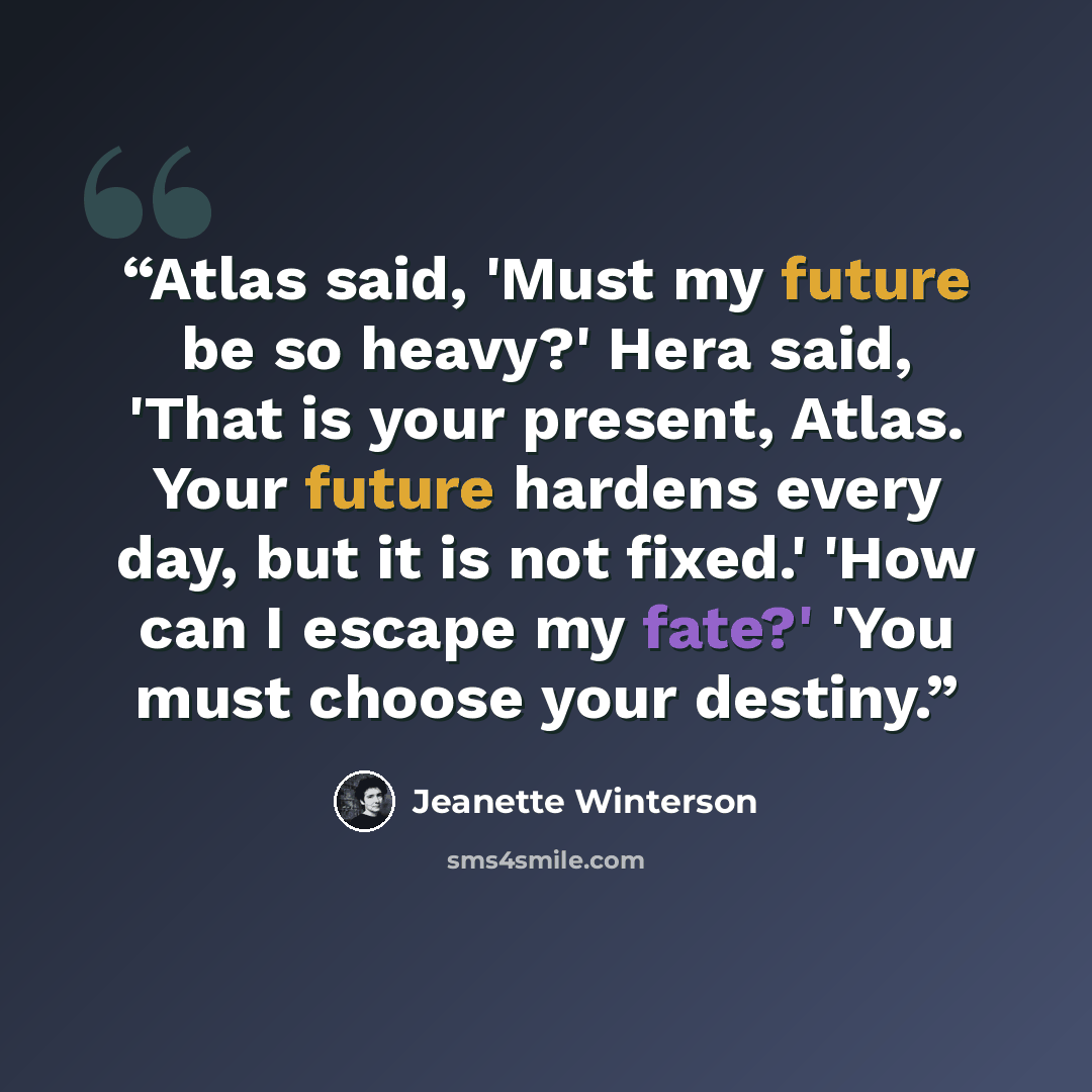 “Atlas said, 'Must my future be so heavy?' Hera said, 'That is your present, Atlas. Your future hardens every day, but it is not fixed.' 'How can I escape my fate?' 'You must choose your destiny.” quote by Jeanette Winterson