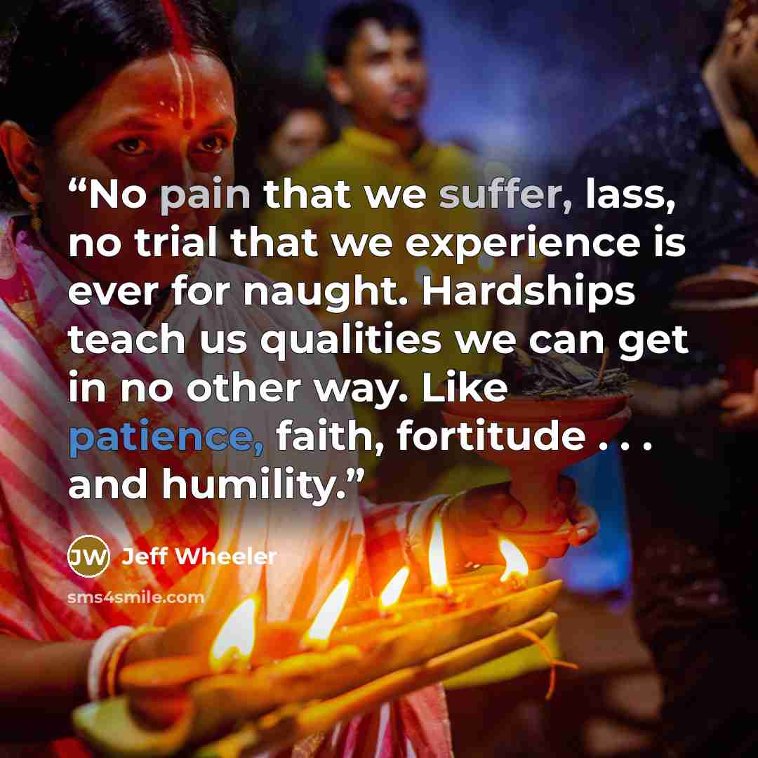 “No pain that we suffer, lass, no trial that we experience is ever for naught. Hardships teach us qualities we can get in no other way. Like patience, faith, fortitude . . . and humility.” quote by Jeff Wheeler
