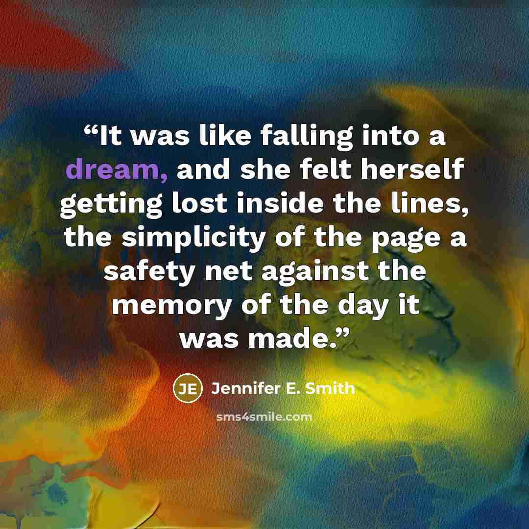 “It was like falling into a dream, and she felt herself getting lost inside the lines, the simplicity of the page a safety net against the memory of the day it was made.” quote by Jennifer E. Smith
