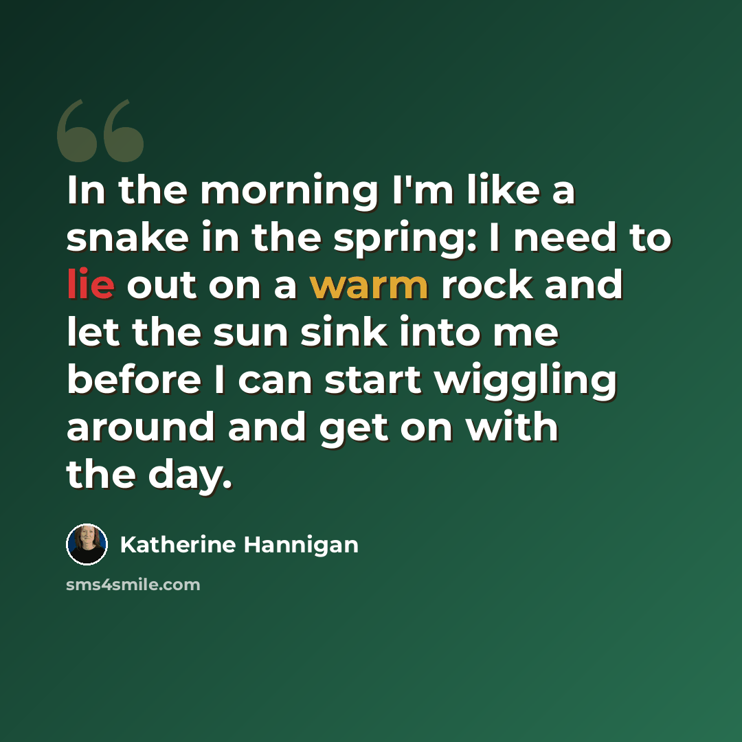 “In the morning I'm like a snake in the spring: I need to lie out on a warm rock and let the sun sink into me before I can start wiggling around and get on with the day.” quote by Katherine Hannigan