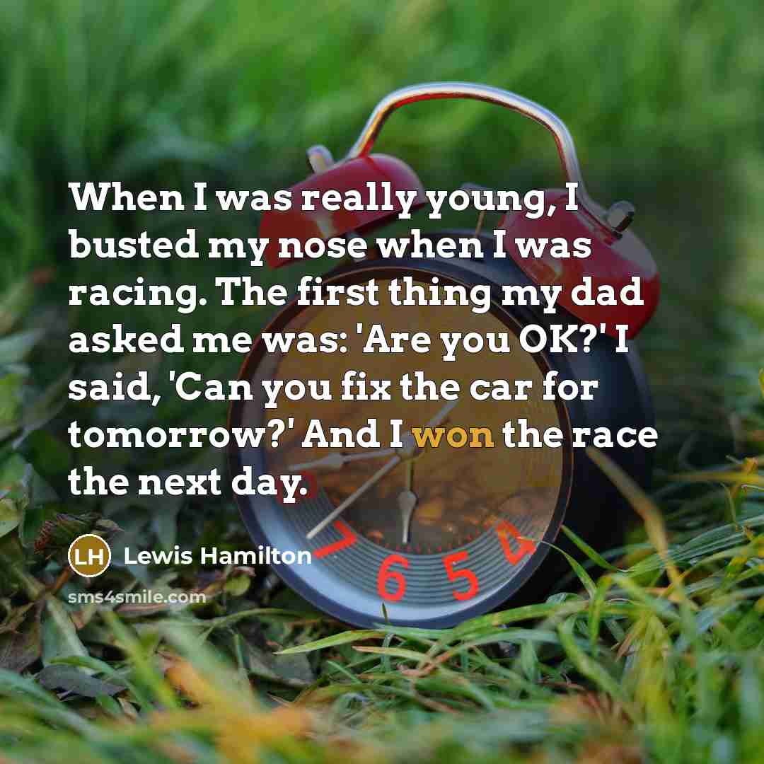 “When I was really young, I busted my nose when I was racing. The first thing my dad asked me was: 'Are you OK?' I said, 'Can you fix the car for tomorrow?' And I won the race the next day.” quote by Lewis Hamilton
