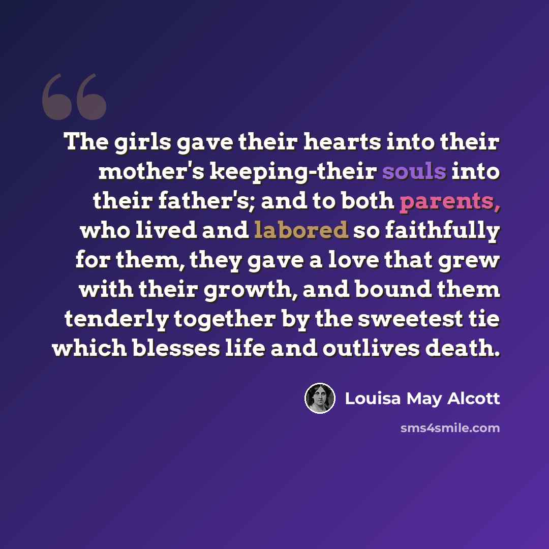 “The girls gave their hearts into their mother's keeping-their souls into their father's; and to both parents, who lived and labored so faithfully for them, they gave a love that grew with their growth, and bound them tenderly together by the sweetest tie which blesses life and outlives death.” quote by Louisa May Alcott