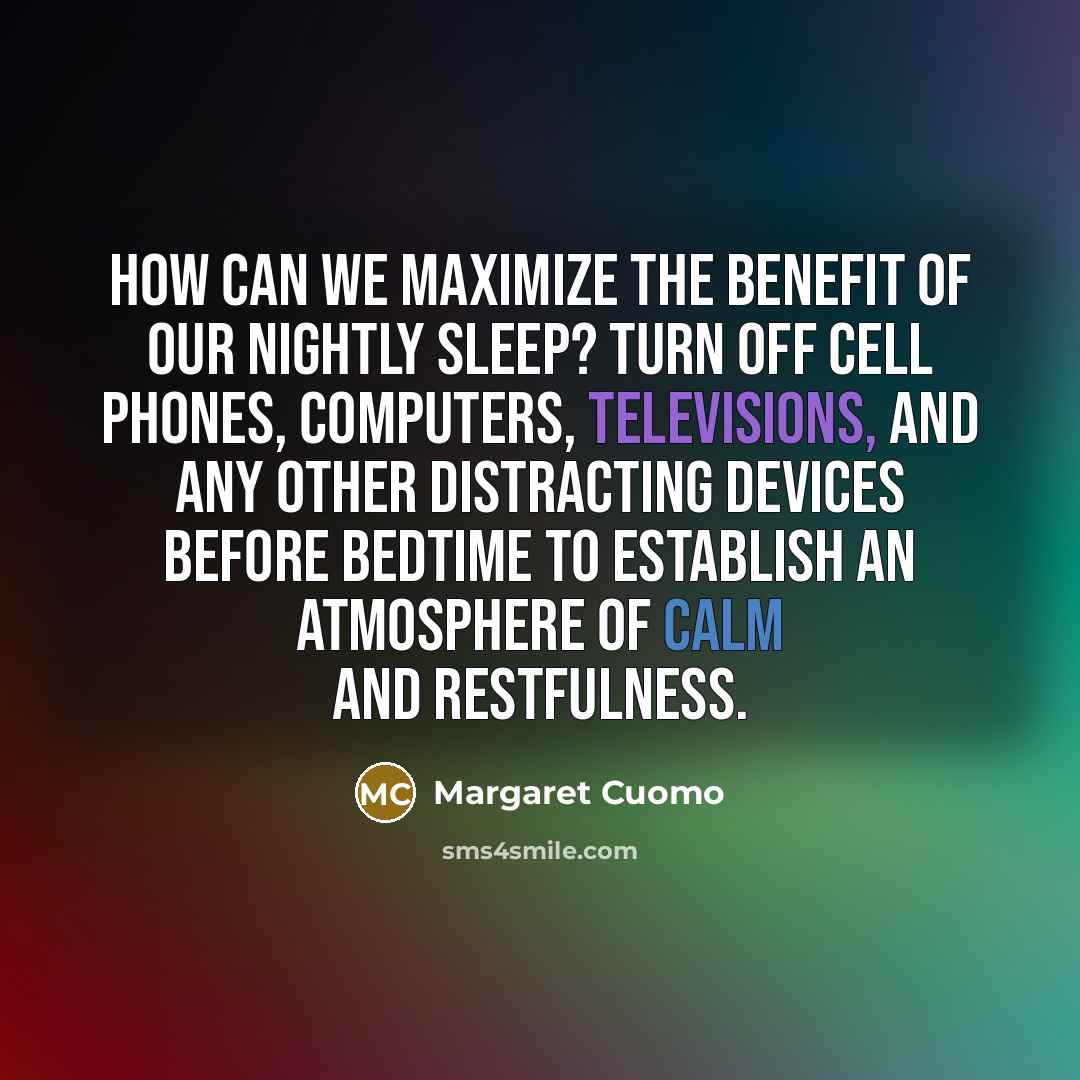 “How can we maximize the benefit of our nightly sleep? Turn off cell phones, computers, televisions, and any other distracting devices before bedtime to establish an atmosphere of calm and restfulness.” quote by Margaret Cuomo