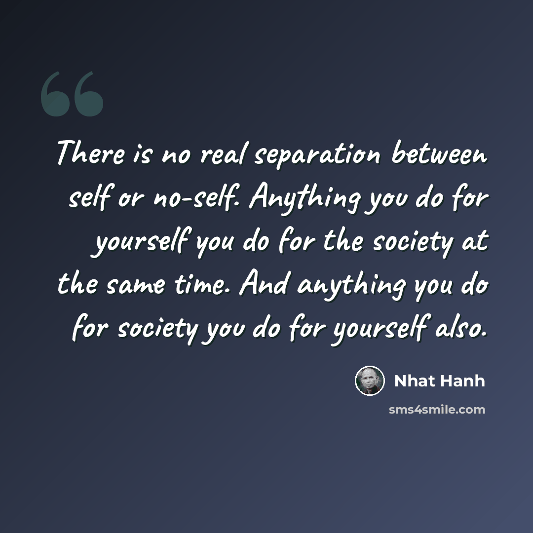 “There is no real separation between self or no-self. Anything you do for yourself you do for the society at the same time. And anything you do for society you do for yourself also.” quote by Nhat Hanh