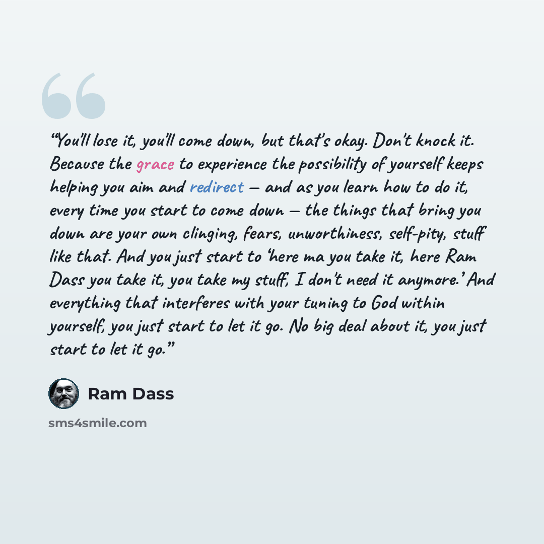 “You'll lose it, you'll come down, but that's okay. Don't knock it. Because the grace to experience the possibility of yourself keeps helping you aim and redirect — and as you learn how to do it, every time you start to come down — the things that bring you down are your own clinging, fears…” quote by Ram Dass