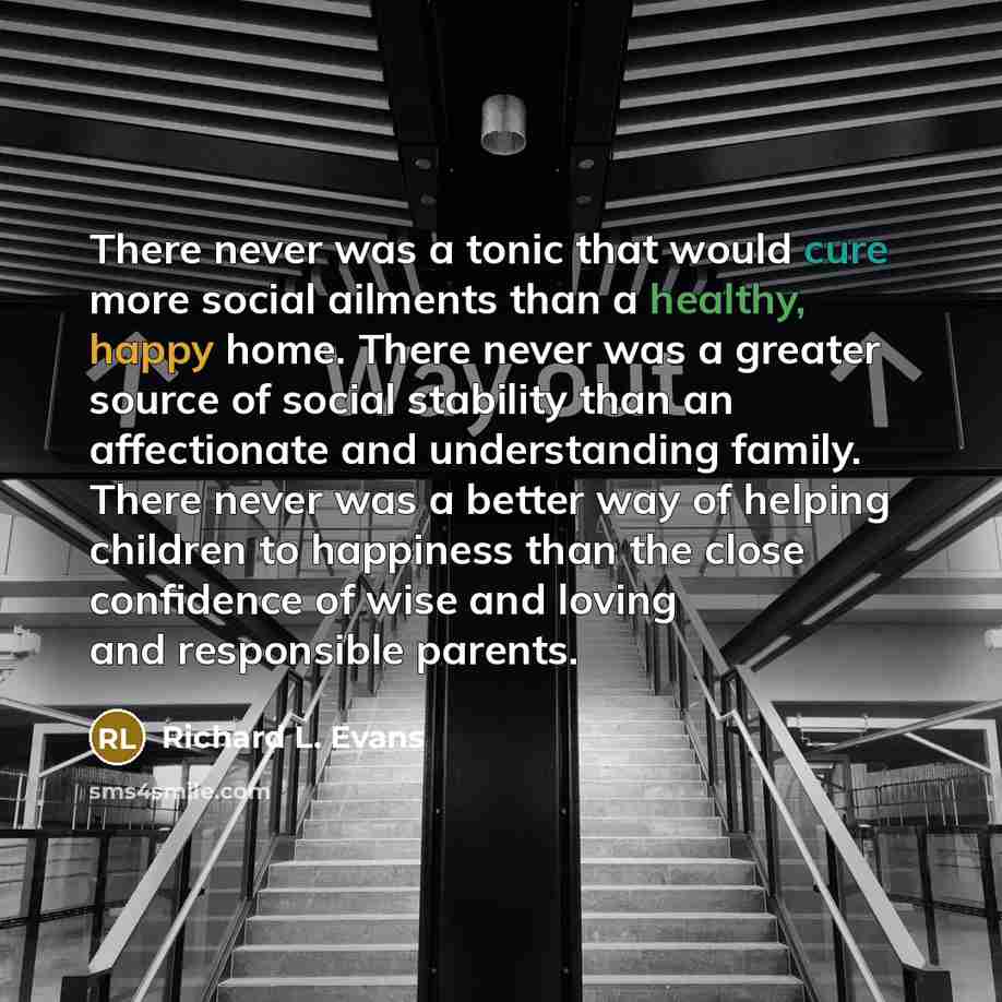 “There never was a tonic that would cure more social ailments than a healthy, happy home. There never was a greater source of social stability than an affectionate and understanding family. There never was a better way of helping children to happiness than the close confidence of wise and loving…” quote by Richard L. Evans