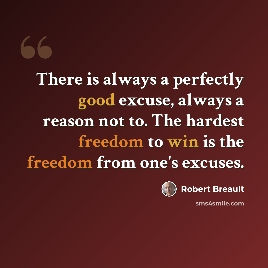 “There is always a perfectly good excuse, always a reason not to. The hardest freedom to win is the freedom from one's excuses.” quote by Robert Breault