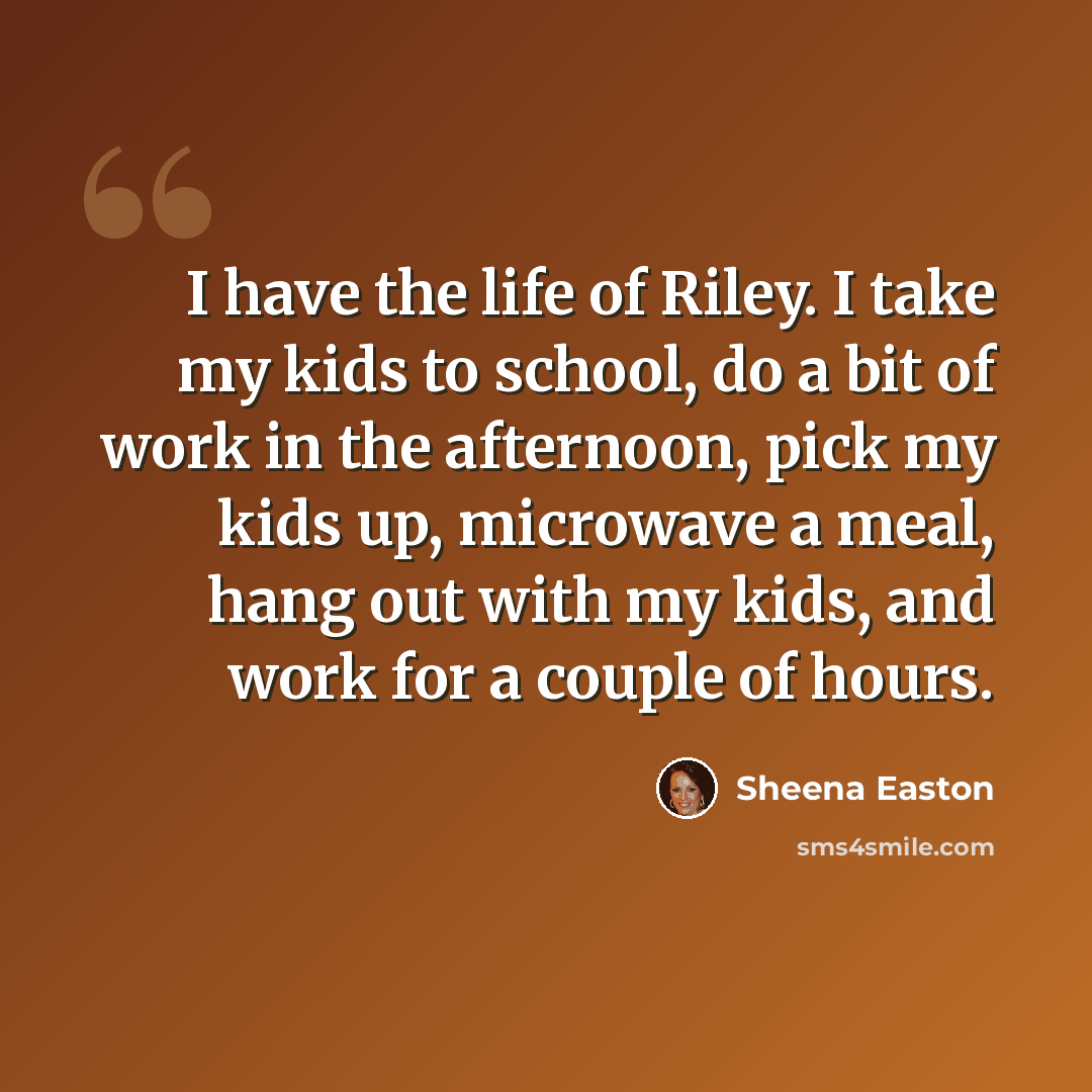 “I have the life of Riley. I take my kids to school, do a bit of work in the afternoon, pick my kids up, microwave a meal, hang out with my kids, and work for a couple of hours.” quote by Sheena Easton